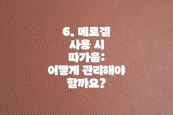 6. 메로겔 사용 시 따가움:  어떻게 관리해야 할까요?