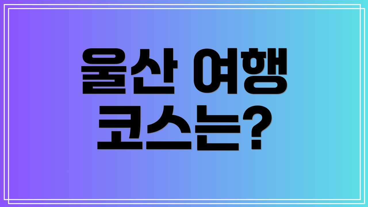 울산 여행 코스는?