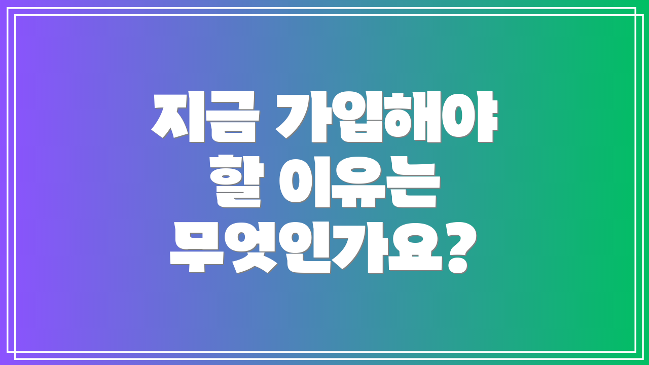 지금 가입해야 할 이유는 무엇인가요?